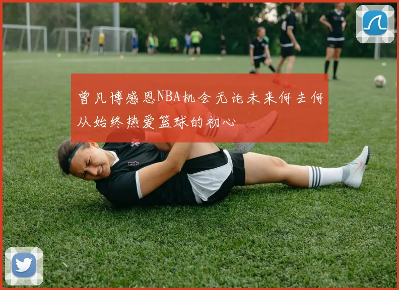 曾凡博感恩NBA机会无论未来何去何从始终热爱篮球的初心