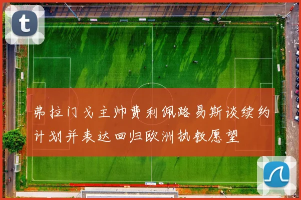 弗拉门戈主帅费利佩路易斯谈续约计划并表达回归欧洲执教愿望