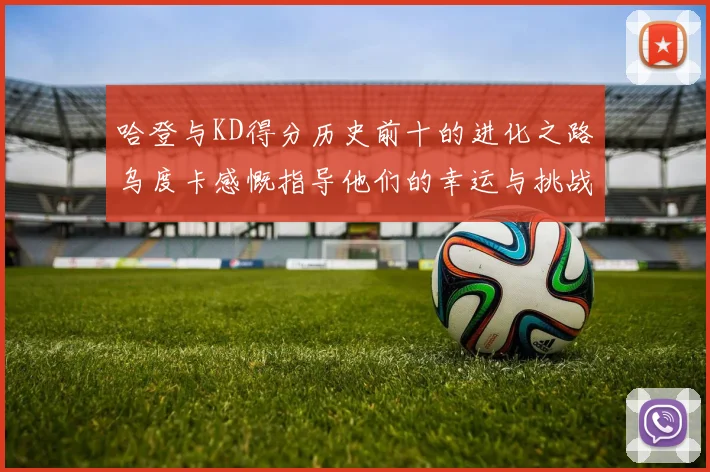 哈登与KD得分历史前十的进化之路乌度卡感慨指导他们的幸运与挑战