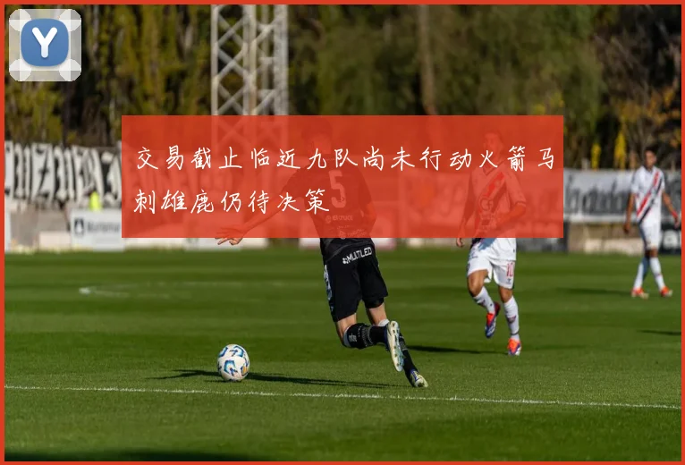 交易截止临近九队尚未行动火箭马刺雄鹿仍待决策
