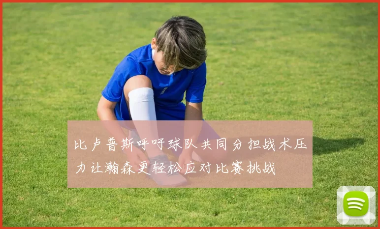 比卢普斯呼吁球队共同分担战术压力让瀚森更轻松应对比赛挑战