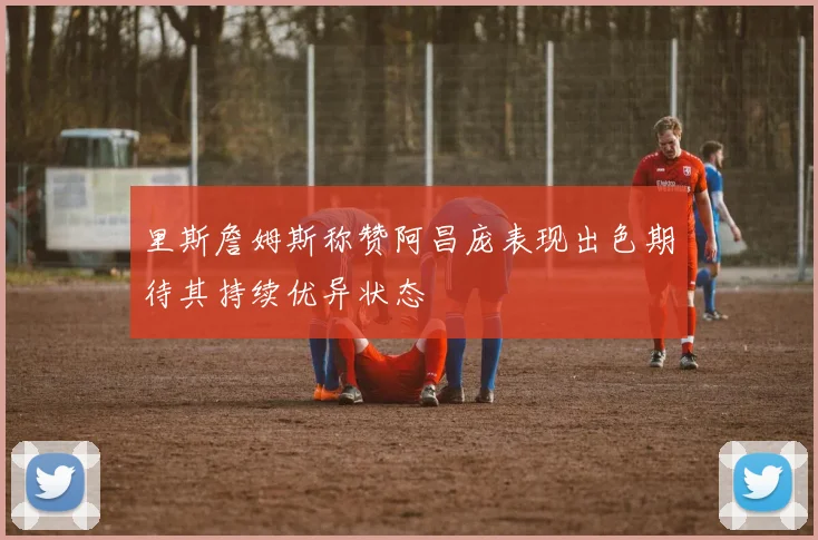 里斯詹姆斯称赞阿昌庞表现出色期待其持续优异状态