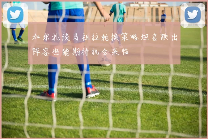 加尔扎谈马祖拉轮换策略坦言跌出阵容也能期待机会来临
