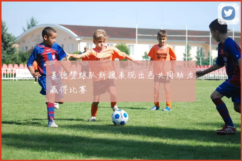 基德赞球队新援表现出色共同助力赢得比赛