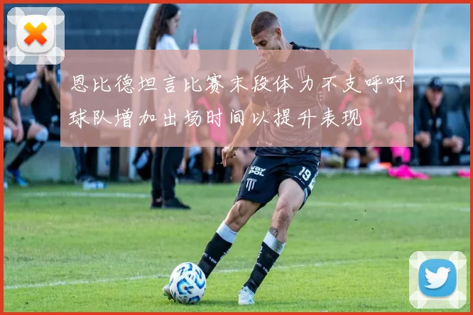 恩比德坦言比赛末段体力不支呼吁球队增加出场时间以提升表现