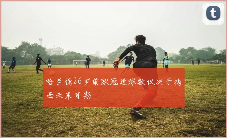 哈兰德26岁前欧冠进球数仅次于梅西未来可期
