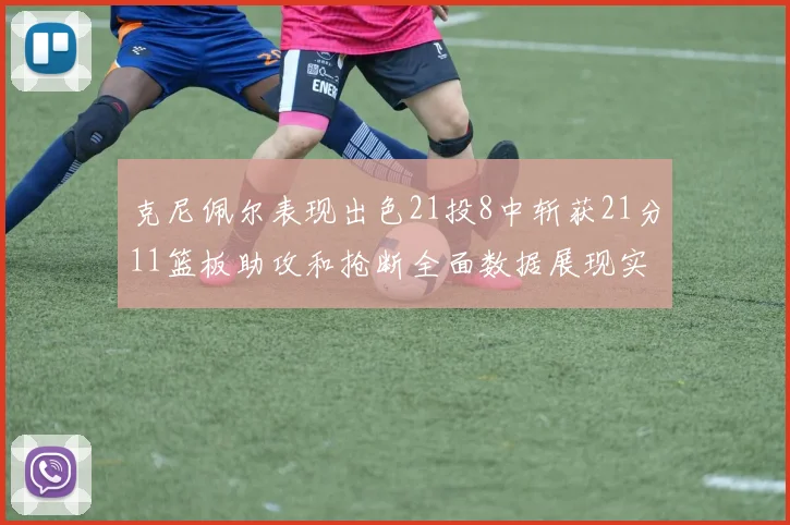 克尼佩尔表现出色21投8中斩获21分11篮板助攻和抢断全面数据展现实力