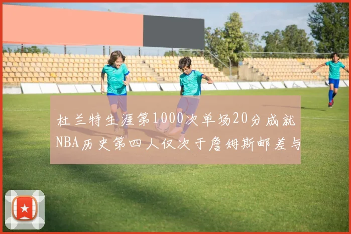 杜兰特生涯第1000次单场20分成就NBA历史第四人仅次于詹姆斯邮差与天勾