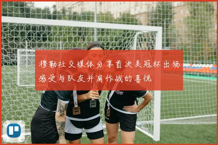 穆勒社交媒体分享首次美冠杯出场感受与队友并肩作战的喜悦