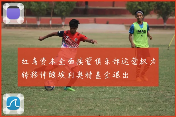 红鸟资本全面接管俱乐部运营权力转移伴随埃利奥特基金退出