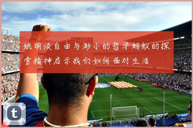 姚明谈自由与渺小的哲学蚂蚁的探索精神启示我们如何面对生活