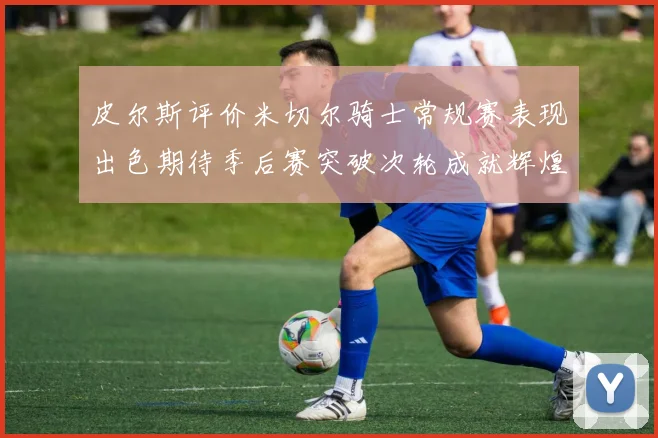 皮尔斯评价米切尔骑士常规赛表现出色期待季后赛突破次轮成就辉煌