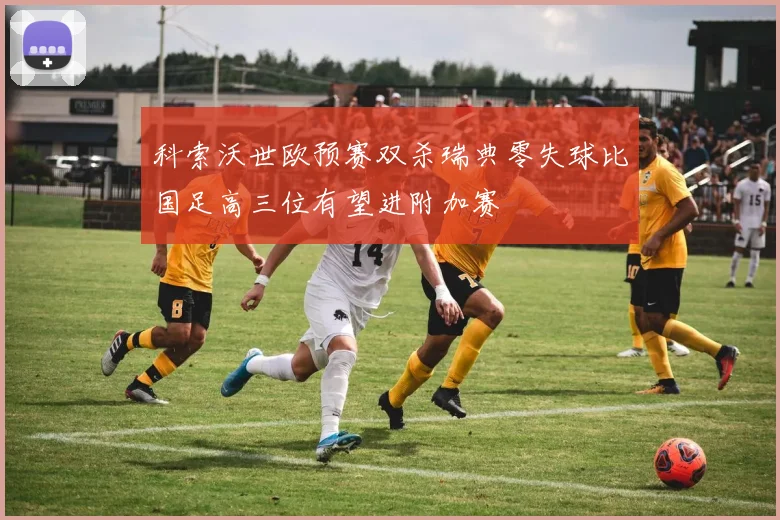 科索沃世欧预赛双杀瑞典零失球比国足高三位有望进附加赛