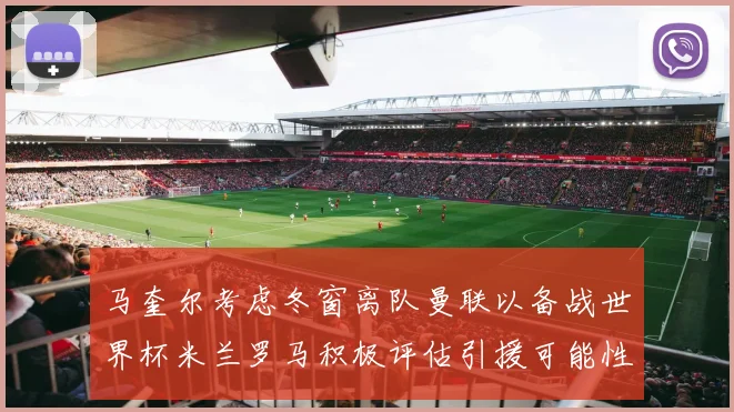 马奎尔考虑冬窗离队曼联以备战世界杯米兰罗马积极评估引援可能性