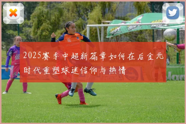 2025赛季中超新篇章如何在后金元时代重塑球迷信仰与热情