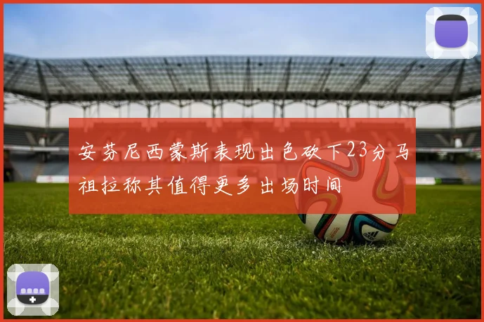 安芬尼西蒙斯表现出色砍下23分马祖拉称其值得更多出场时间