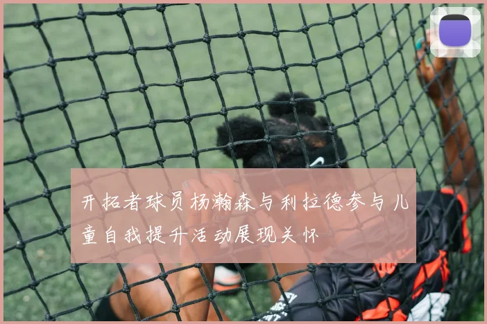 开拓者球员杨瀚森与利拉德参与儿童自我提升活动展现关怀
