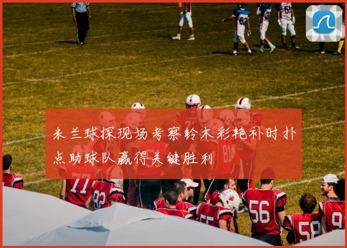 米兰球探现场考察铃木彩艳补时扑点助球队赢得关键胜利