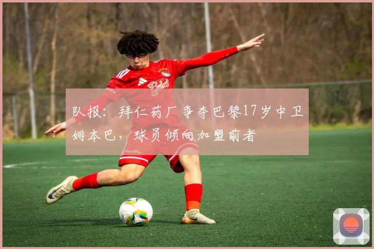 队报：拜仁药厂争夺巴黎17岁中卫姆本巴，球员倾向加盟前者