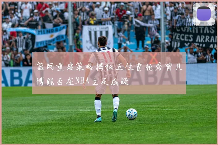 篮网重建策略揭秘五位首轮秀曾凡博能否在NBA立足成疑