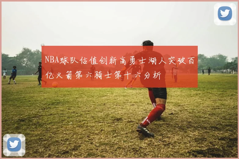 NBA球队估值创新高勇士湖人突破百亿火箭第六骑士第十六分析