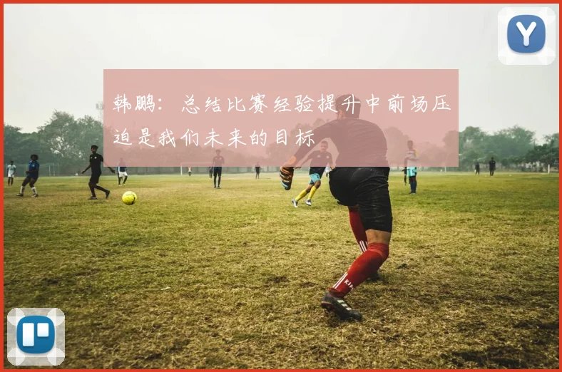 韩鹏：总结比赛经验提升中前场压迫是我们未来的目标