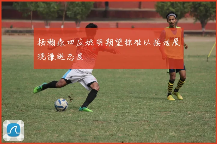 杨瀚森回应姚明期望称难以接话展现谦逊态度