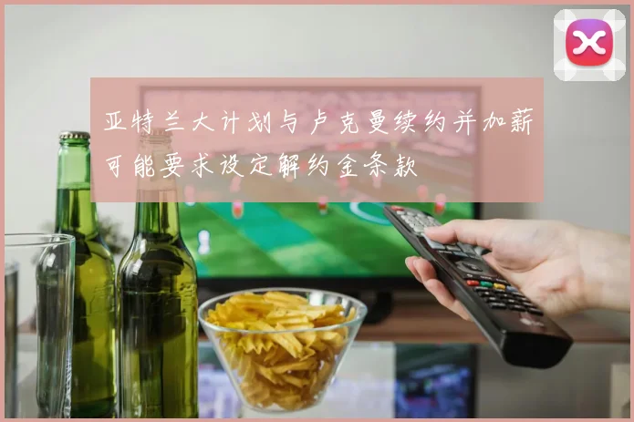 亚特兰大计划与卢克曼续约并加薪可能要求设定解约金条款