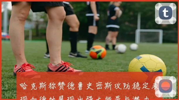 哈克斯称赞德鲁史密斯攻防稳定表现加德纳展现出强大能量与潜力
