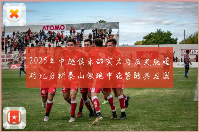 2025年中超俱乐部实力与历史底蕴对比分析泰山领跑申花紧随其后国安位居第三