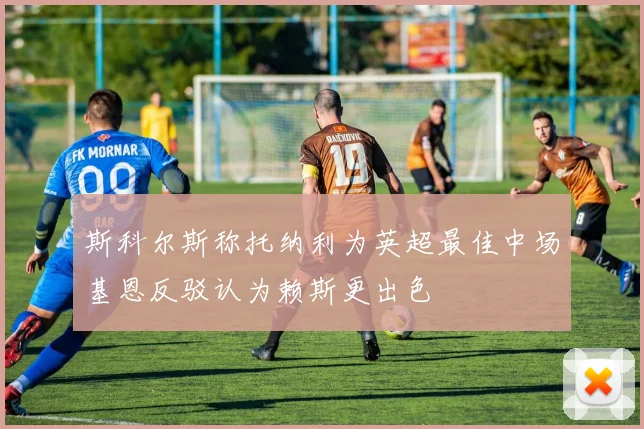 斯科尔斯称托纳利为英超最佳中场基恩反驳认为赖斯更出色