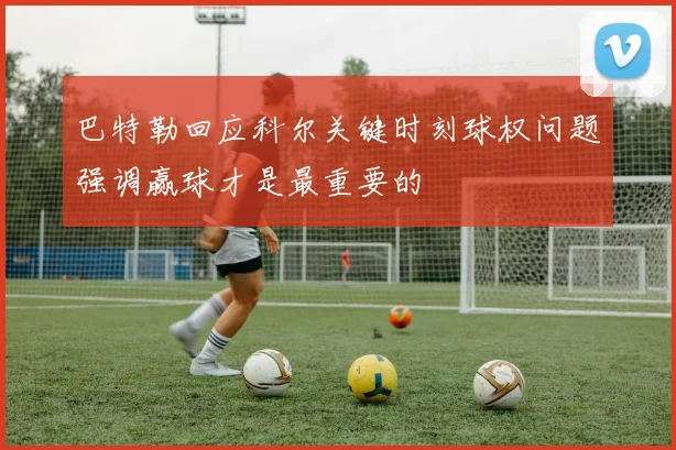 巴特勒回应科尔关键时刻球权问题强调赢球才是最重要的