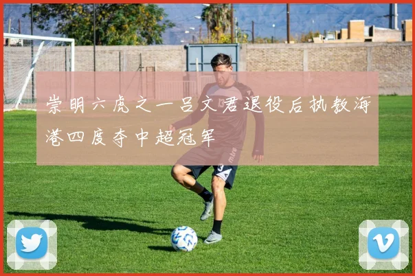 崇明六虎之一吕文君退役后执教海港四度夺中超冠军