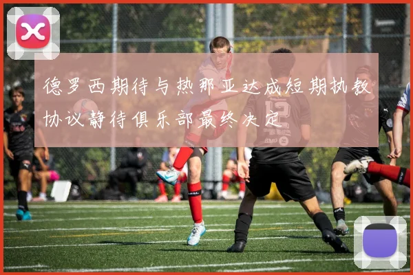 德罗西期待与热那亚达成短期执教协议静待俱乐部最终决定