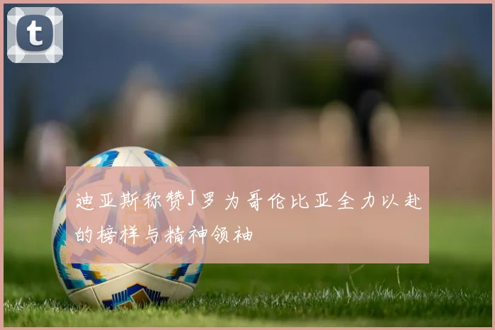 迪亚斯称赞J罗为哥伦比亚全力以赴的榜样与精神领袖