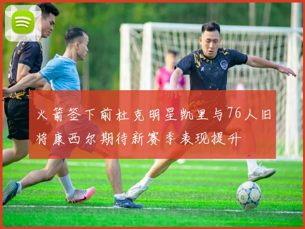 火箭签下前杜克明星凯里与76人旧将康西尔期待新赛季表现提升