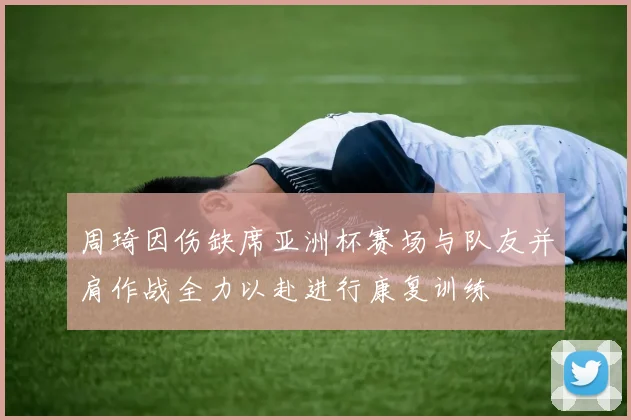 周琦因伤缺席亚洲杯赛场与队友并肩作战全力以赴进行康复训练