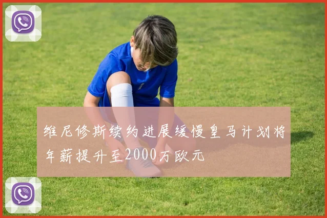 维尼修斯续约进展缓慢皇马计划将年薪提升至2000万欧元