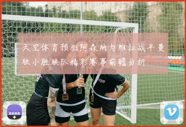 天空体育预测阿森纳与维拉战平曼联小胜狼队精彩赛事前瞻分析